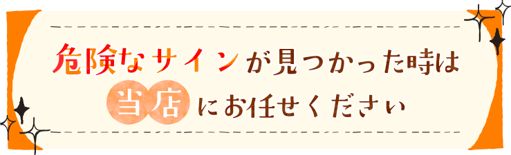 危険なサインが見つかった時は当店にお任せください